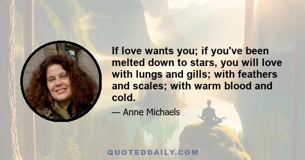 If love wants you; if you've been melted down to stars, you will love with lungs and gills; with feathers and scales; with warm blood and cold.