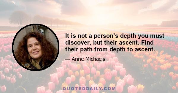 It is not a person’s depth you must discover, but their ascent. Find their path from depth to ascent.