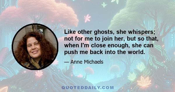 Like other ghosts, she whispers; not for me to join her, but so that, when I'm close enough, she can push me back into the world.