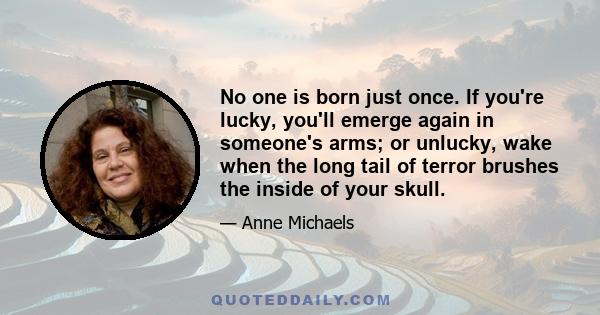 No one is born just once. If you're lucky, you'll emerge again in someone's arms; or unlucky, wake when the long tail of terror brushes the inside of your skull.