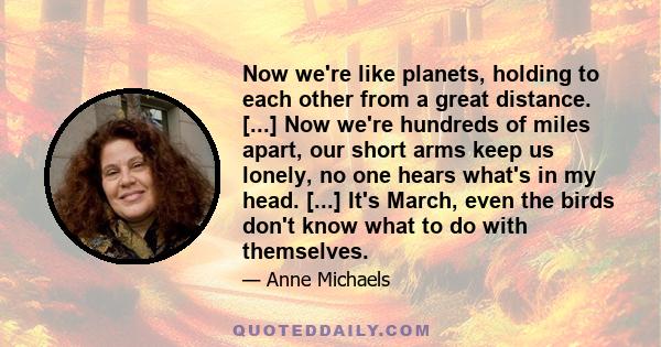 Now we're like planets, holding to each other from a great distance. [...] Now we're hundreds of miles apart, our short arms keep us lonely, no one hears what's in my head. [...] It's March, even the birds don't know