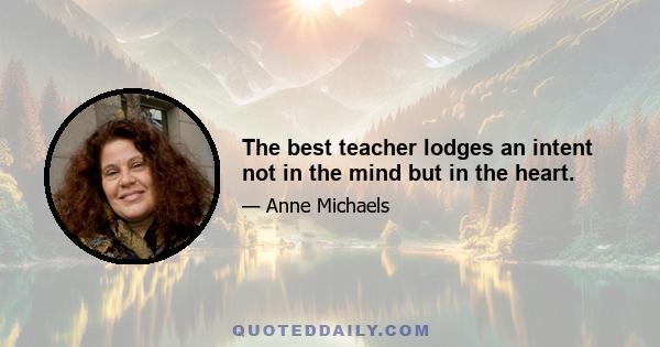 The best teacher lodges an intent not in the mind but in the heart.