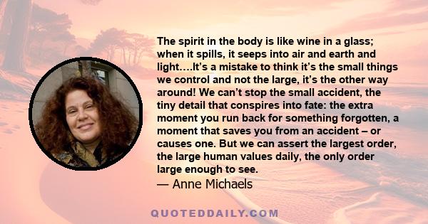 The spirit in the body is like wine in a glass; when it spills, it seeps into air and earth and light….It’s a mistake to think it’s the small things we control and not the large, it’s the other way around! We can’t stop 