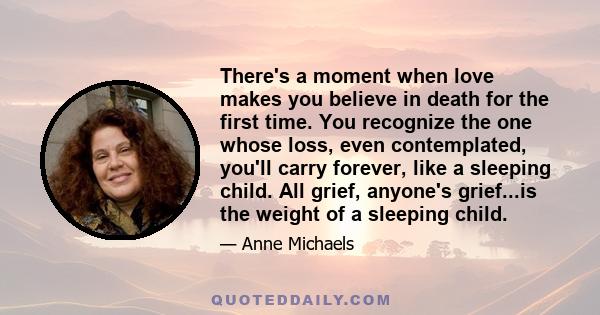 There's a moment when love makes you believe in death for the first time. You recognize the one whose loss, even contemplated, you'll carry forever, like a sleeping child. All grief, anyone's grief...is the weight of a