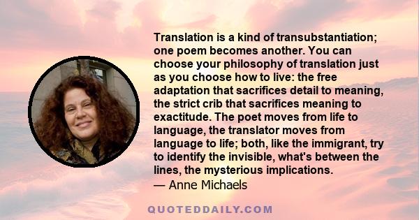 Translation is a kind of transubstantiation; one poem becomes another. You can choose your philosophy of translation just as you choose how to live: the free adaptation that sacrifices detail to meaning, the strict crib 