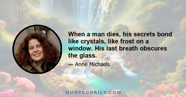 When a man dies, his secrets bond like crystals, like frost on a window. His last breath obscures the glass.