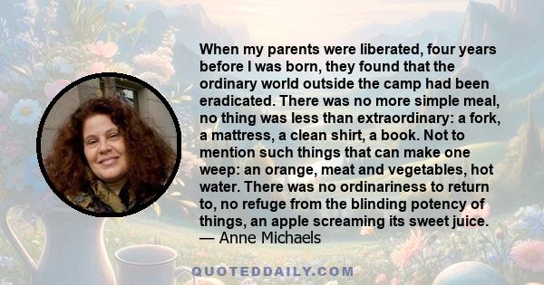 When my parents were liberated, four years before I was born, they found that the ordinary world outside the camp had been eradicated. There was no more simple meal, no thing was less than extraordinary: a fork, a