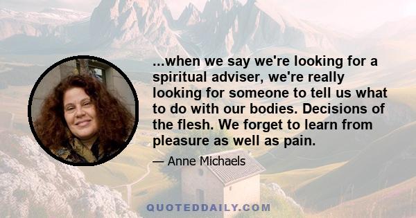 ...when we say we're looking for a spiritual adviser, we're really looking for someone to tell us what to do with our bodies. Decisions of the flesh. We forget to learn from pleasure as well as pain.