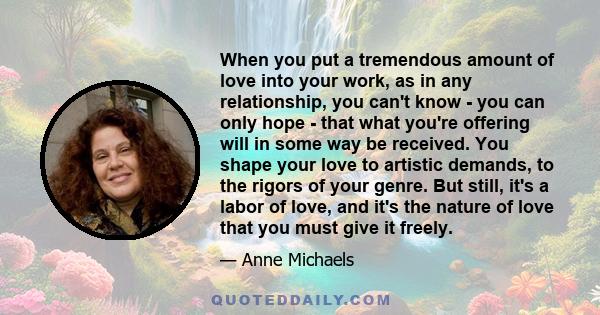 When you put a tremendous amount of love into your work, as in any relationship, you can't know - you can only hope - that what you're offering will in some way be received. You shape your love to artistic demands, to