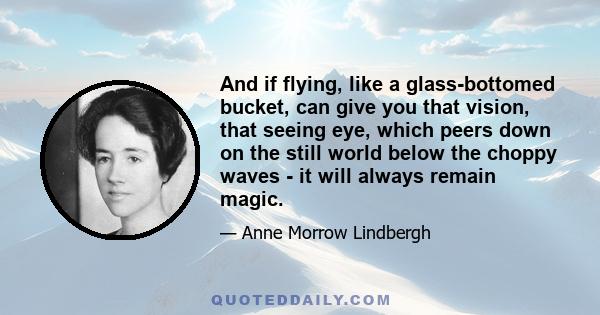 And if flying, like a glass-bottomed bucket, can give you that vision, that seeing eye, which peers down on the still world below the choppy waves - it will always remain magic.