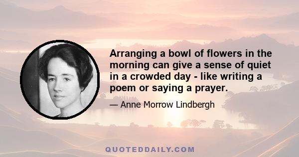 Arranging a bowl of flowers in the morning can give a sense of quiet in a crowded day - like writing a poem or saying a prayer.