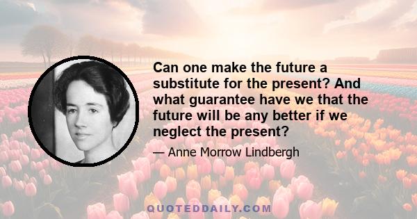 Can one make the future a substitute for the present? And what guarantee have we that the future will be any better if we neglect the present?