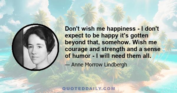 Don't wish me happiness - I don't expect to be happy it's gotten beyond that, somehow. Wish me courage and strength and a sense of humor - I will need them all.