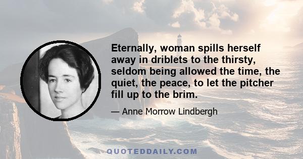 Eternally, woman spills herself away in driblets to the thirsty, seldom being allowed the time, the quiet, the peace, to let the pitcher fill up to the brim.