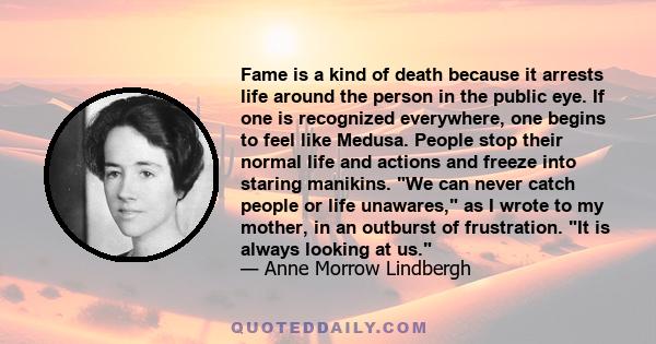 Fame is a kind of death because it arrests life around the person in the public eye. If one is recognized everywhere, one begins to feel like Medusa. People stop their normal life and actions and freeze into staring