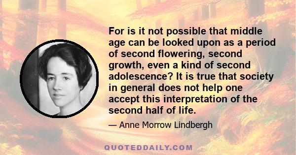 For is it not possible that middle age can be looked upon as a period of second flowering, second growth, even a kind of second adolescence? It is true that society in general does not help one accept this