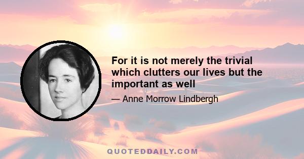 For it is not merely the trivial which clutters our lives but the important as well