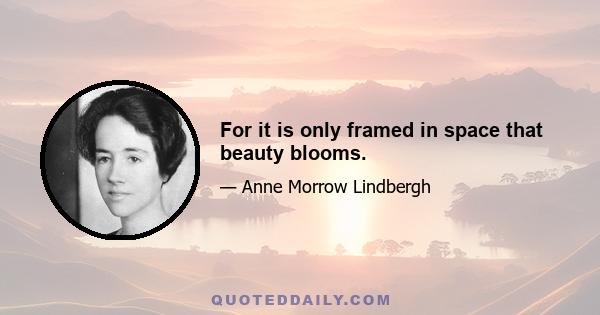 For it is only framed in space that beauty blooms.