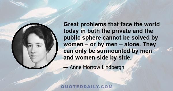 Great problems that face the world today in both the private and the public sphere cannot be solved by women – or by men – alone. They can only be surmounted by men and women side by side.