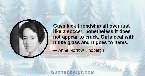 Guys kick friendship all over just like a soccer, nonetheless it does not appear to crack. Girls deal with it like glass and it goes to items.