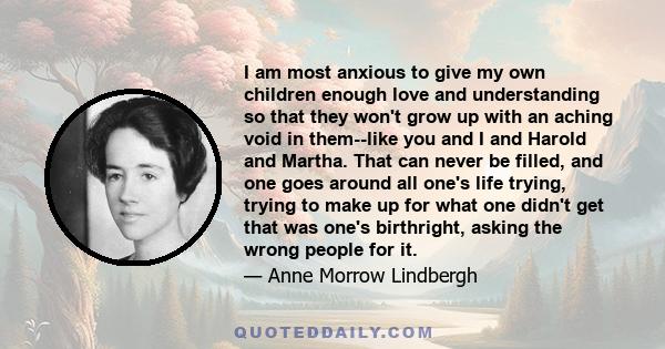 I am most anxious to give my own children enough love and understanding so that they won't grow up with an aching void in them--like you and I and Harold and Martha. That can never be filled, and one goes around all