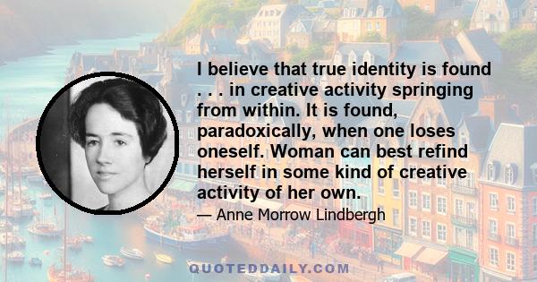 I believe that true identity is found . . . in creative activity springing from within. It is found, paradoxically, when one loses oneself. Woman can best refind herself in some kind of creative activity of her own.