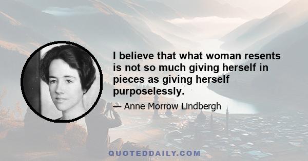 I believe that what woman resents is not so much giving herself in pieces as giving herself purposelessly.