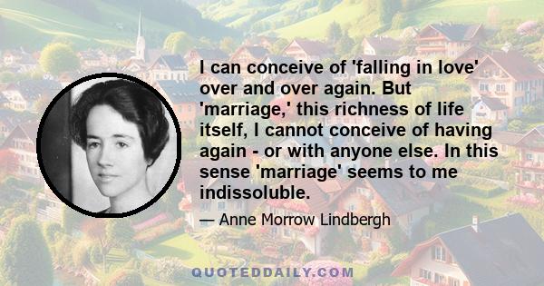 I can conceive of 'falling in love' over and over again. But 'marriage,' this richness of life itself, I cannot conceive of having again - or with anyone else. In this sense 'marriage' seems to me indissoluble.