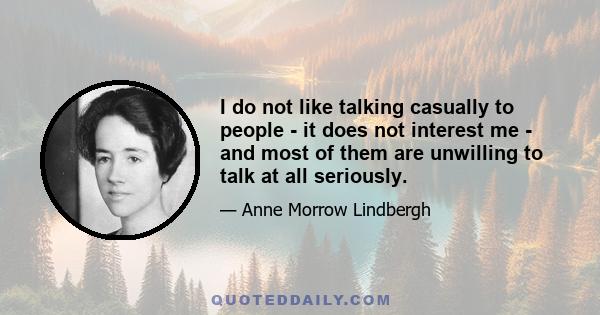 I do not like talking casually to people - it does not interest me - and most of them are unwilling to talk at all seriously.