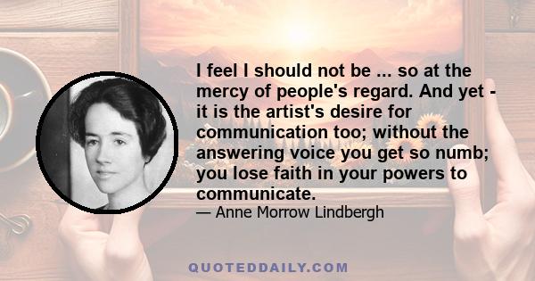 I feel I should not be ... so at the mercy of people's regard. And yet - it is the artist's desire for communication too; without the answering voice you get so numb; you lose faith in your powers to communicate.