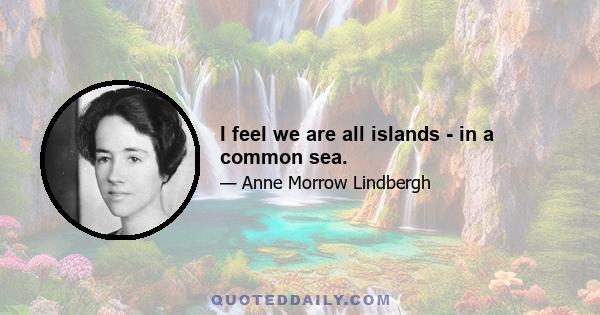 I feel we are all islands - in a common sea.