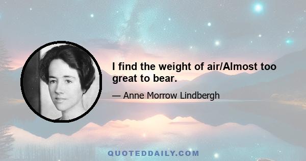 I find the weight of air/Almost too great to bear.