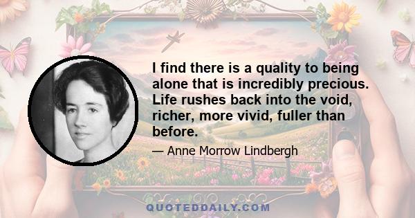 I find there is a quality to being alone that is incredibly precious. Life rushes back into the void, richer, more vivid, fuller than before.