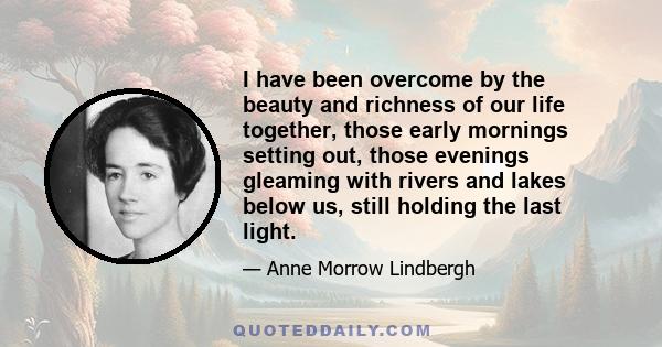 I have been overcome by the beauty and richness of our life together, those early mornings setting out, those evenings gleaming with rivers and lakes below us, still holding the last light.