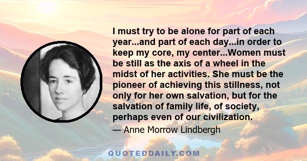 I must try to be alone for part of each year...and part of each day...in order to keep my core, my center...Women must be still as the axis of a wheel in the midst of her activities. She must be the pioneer of achieving 