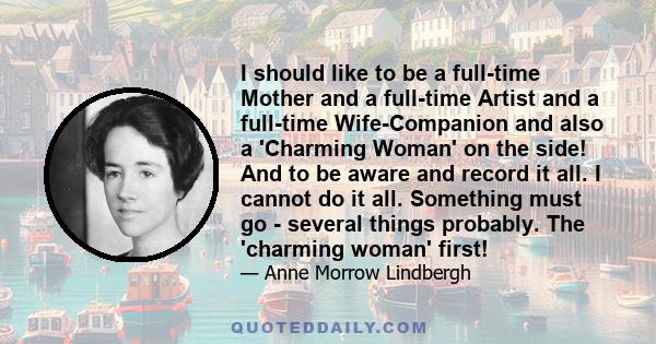 I should like to be a full-time Mother and a full-time Artist and a full-time Wife-Companion and also a 'Charming Woman' on the side! And to be aware and record it all. I cannot do it all. Something must go - several