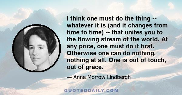 I think one must do the thing -- whatever it is (and it changes from time to time) -- that unites you to the flowing stream of the world. At any price, one must do it first. Otherwise one can do nothing, nothing at all. 