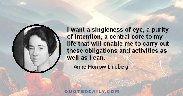 I want a singleness of eye, a purity of intention, a central core to my life that will enable me to carry out these obligations and activities as well as I can.