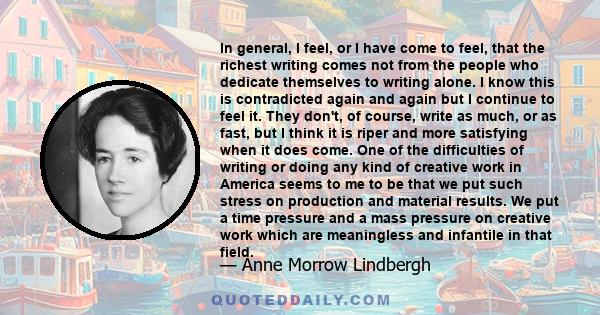 In general, I feel, or I have come to feel, that the richest writing comes not from the people who dedicate themselves to writing alone. I know this is contradicted again and again but I continue to feel it. They don't, 