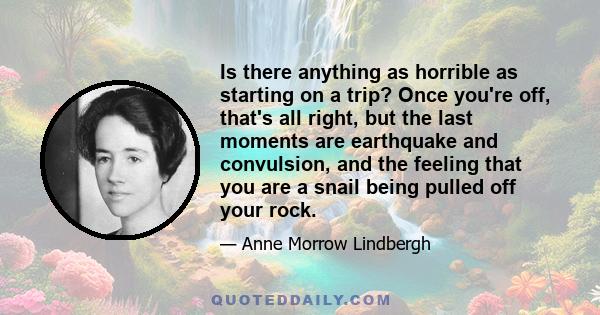 Is there anything as horrible as starting on a trip? Once you're off, that's all right, but the last moments are earthquake and convulsion, and the feeling that you are a snail being pulled off your rock.