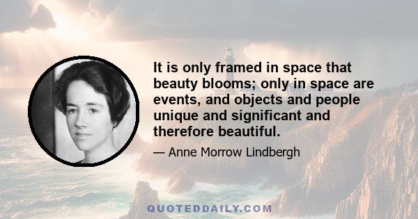 It is only framed in space that beauty blooms; only in space are events, and objects and people unique and significant and therefore beautiful.