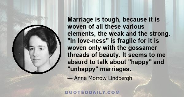 Marriage is tough, because it is woven of all these various elements, the weak and the strong. In love-ness is fragile for it is woven only with the gossamer threads of beauty. It seems to me absurd to talk about happy