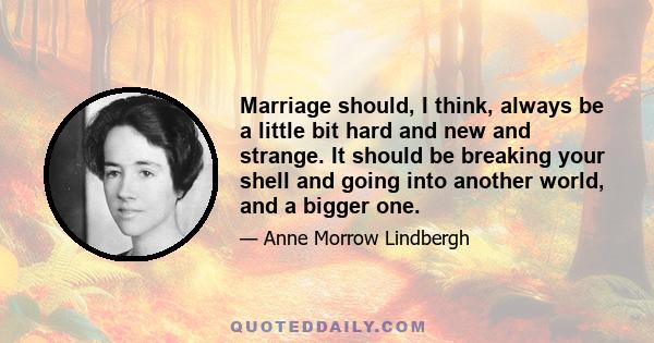 Marriage should, I think, always be a little bit hard and new and strange. It should be breaking your shell and going into another world, and a bigger one.