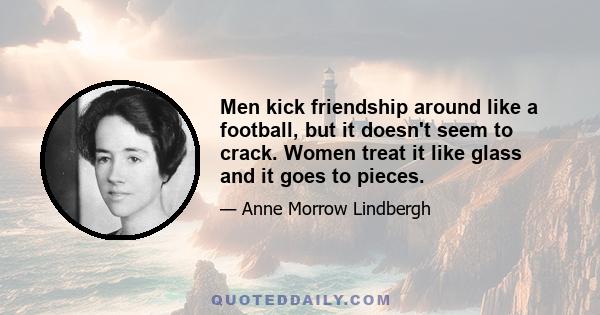 Men kick friendship around like a football, but it doesn't seem to crack. Women treat it like glass and it goes to pieces.