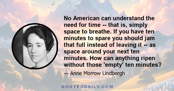 No American can understand the need for time -- that is, simply space to breathe. If you have ten minutes to spare you should jam that full instead of leaving it -- as space around your next ten minutes. How can