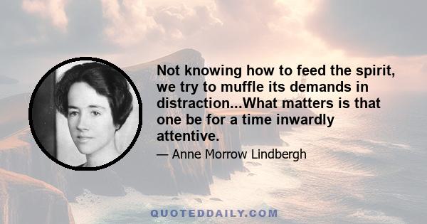 Not knowing how to feed the spirit, we try to muffle its demands in distraction...What matters is that one be for a time inwardly attentive.