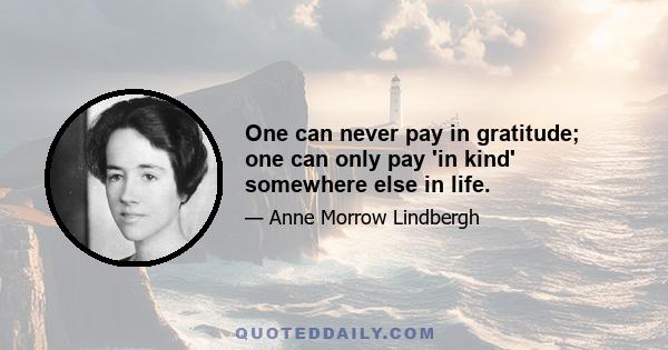 One can never pay in gratitude; one can only pay 'in kind' somewhere else in life.