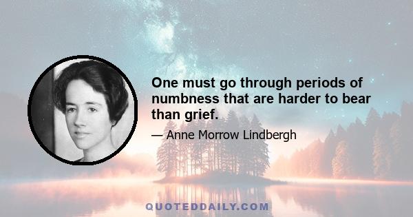 One must go through periods of numbness that are harder to bear than grief.