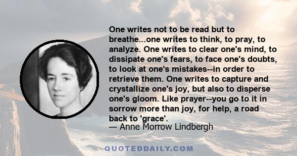 One writes not to be read but to breathe...one writes to think, to pray, to analyze. One writes to clear one's mind, to dissipate one's fears, to face one's doubts, to look at one's mistakes--in order to retrieve them.