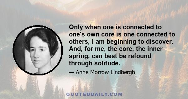 Only when one is connected to one's own core is one connected to others, I am beginning to discover. And, for me, the core, the inner spring, can best be refound through solitude.